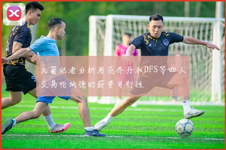 火箭记者分析用范乔丹和DFS等四人交易伦纳德的薪资可行性