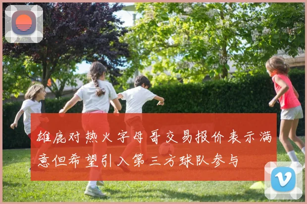 雄鹿对热火字母哥交易报价表示满意但希望引入第三方球队参与