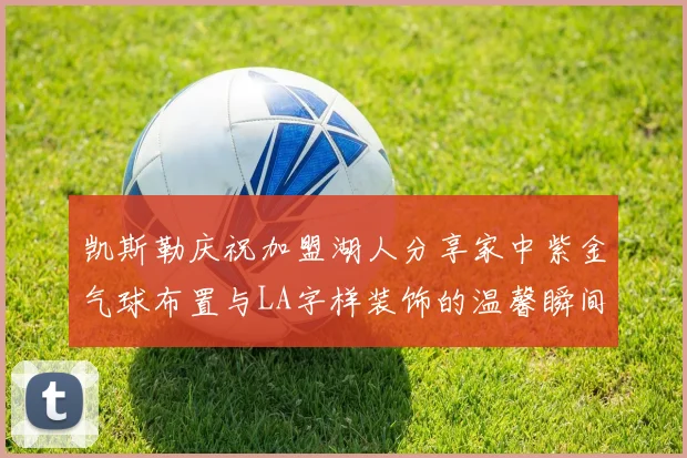 凯斯勒庆祝加盟湖人分享家中紫金气球布置与LA字样装饰的温馨瞬间