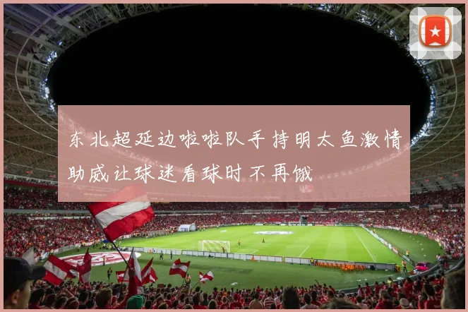 东北超延边啦啦队手持明太鱼激情助威让球迷看球时不再饿