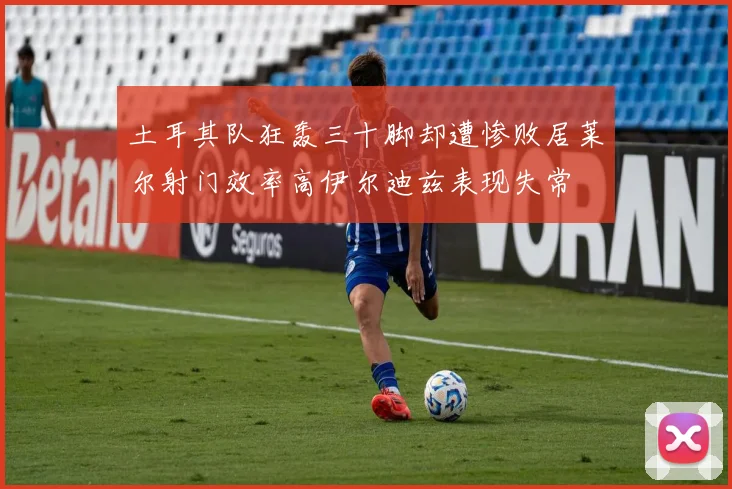 土耳其队狂轰三十脚却遭惨败居莱尔射门效率高伊尔迪兹表现失常