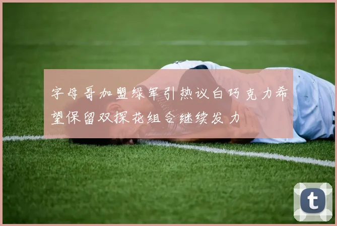 字母哥加盟绿军引热议白巧克力希望保留双探花组合继续发力