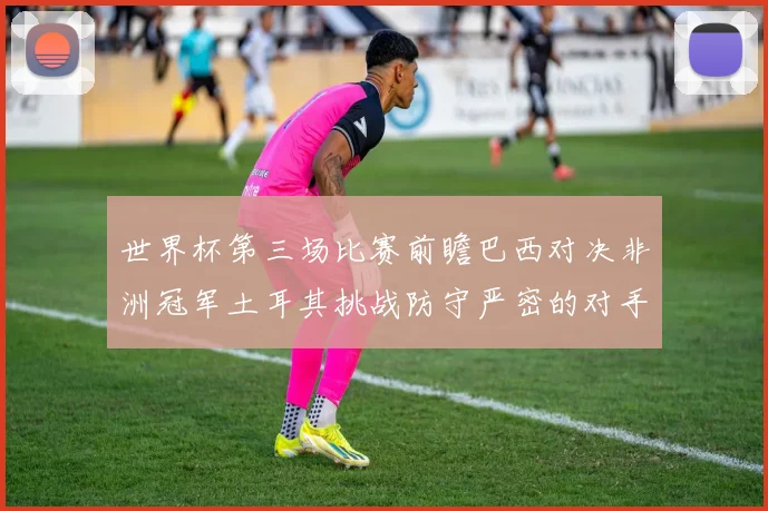 世界杯第三场比赛前瞻巴西对决非洲冠军土耳其挑战防守严密的对手