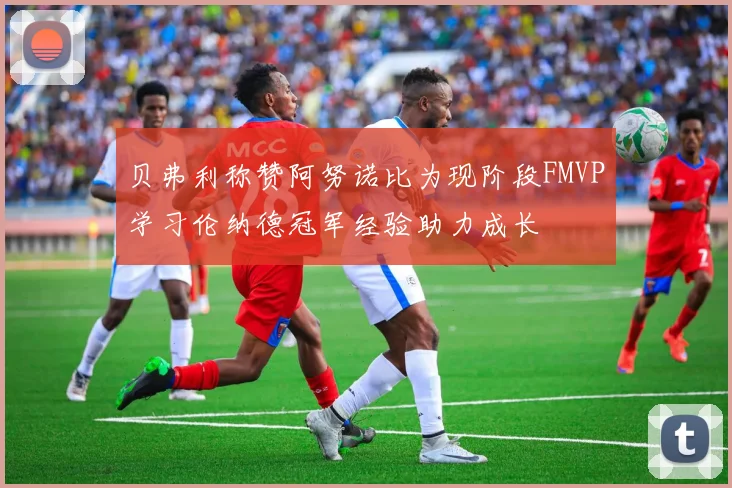 贝弗利称赞阿努诺比为现阶段FMVP学习伦纳德冠军经验助力成长
