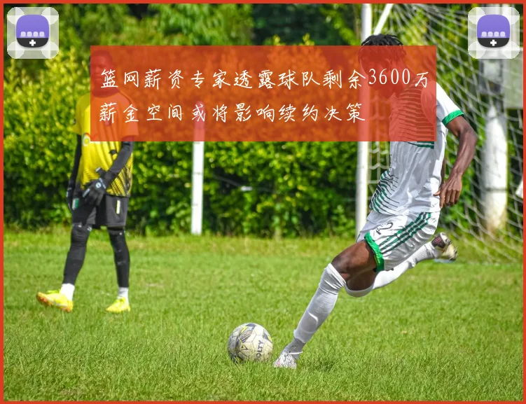 篮网薪资专家透露球队剩余3600万薪金空间或将影响续约决策