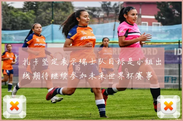 扎卡坚定表示瑞士队目标是小组出线期待继续参加未来世界杯赛事