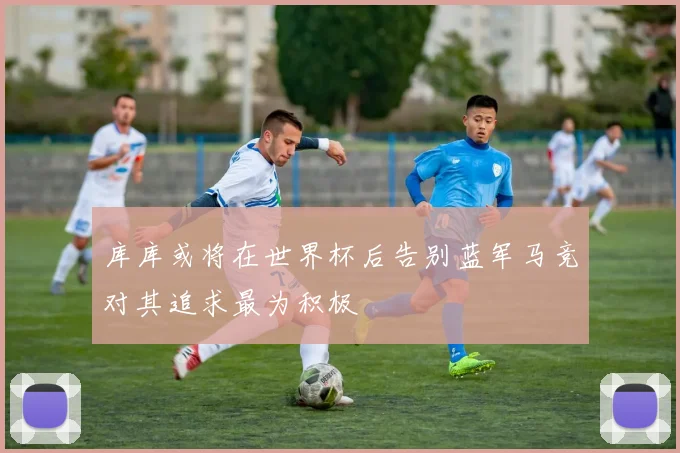 库库或将在世界杯后告别蓝军马竞对其追求最为积极