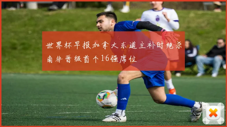 世界杯早报加拿大东道主补时绝杀南非晋级首个16强席位