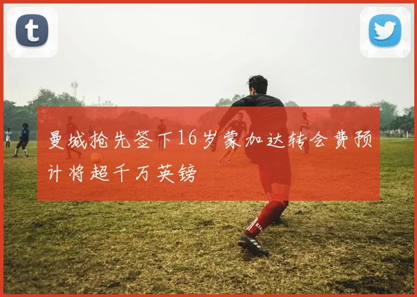 曼城抢先签下16岁蒙加达转会费预计将超千万英镑